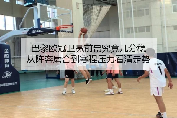 巴黎欧冠卫冕前景究竟几分稳 从阵容磨合到赛程压力看清走势